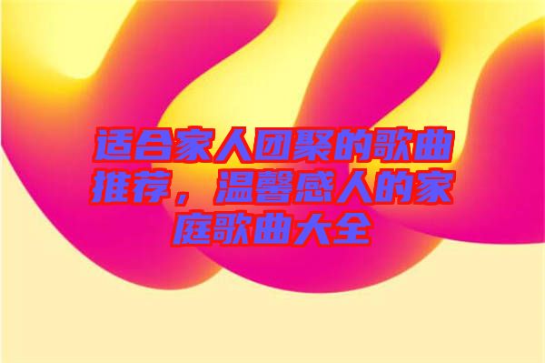 適合家人團聚的歌曲推薦，溫馨感人的家庭歌曲大全