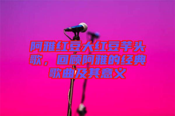 阿雅紅豆大紅豆芋頭歌，回顧阿雅的經典歌曲及其意義