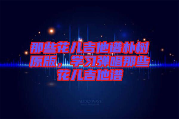 那些花兒吉他譜樸樹原版，學(xué)習(xí)彈唱那些花兒吉他譜