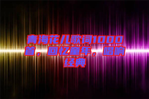 青海花兒歌詞1000首，回憶童年，唱響經(jīng)典