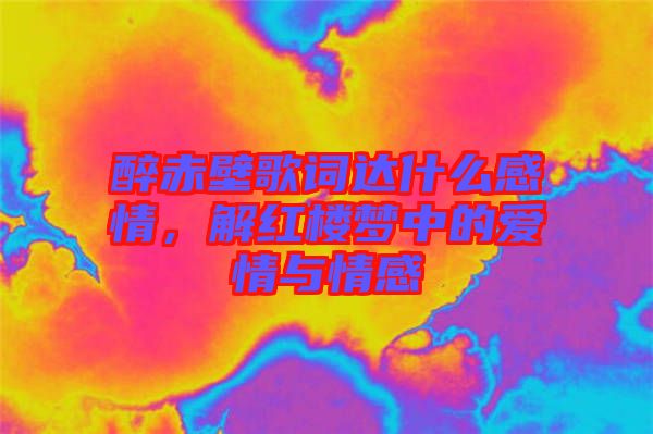 醉赤壁歌詞達(dá)什么感情，解紅樓夢(mèng)中的愛(ài)情與情感