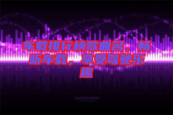 車載排行榜歌曲名，暢聽車載，享受駕駛樂趣