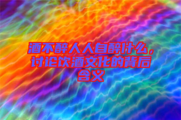 酒不醉人人自醉什么，討論飲酒文化的背后含義