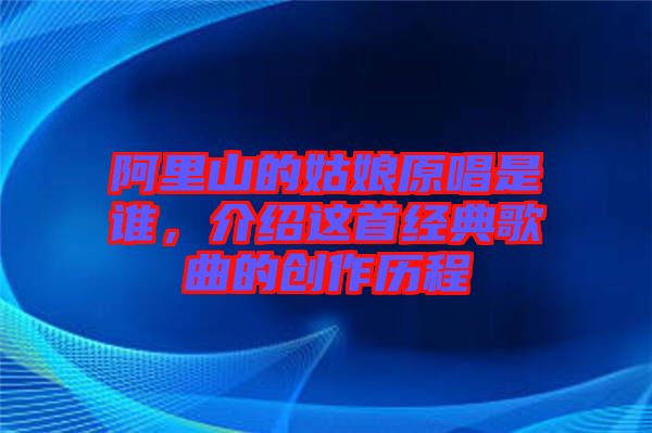 阿里山的姑娘原唱是誰，介紹這首經(jīng)典歌曲的創(chuàng)作歷程