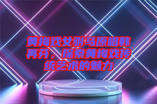黃梅戲女駙馬原唱韓再芬，探索黃梅戲傳統(tǒng)藝術(shù)的魅力