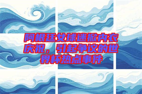 阿根廷女球迷掀內(nèi)衣慶祝，引起爭(zhēng)議的世界杯熱點(diǎn)事件