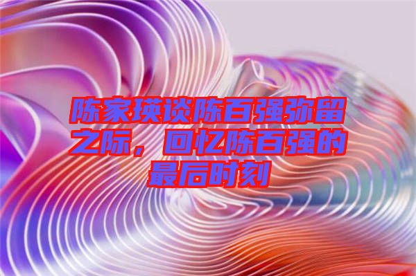 陳家瑛談陳百?gòu)?qiáng)彌留之際，回憶陳百?gòu)?qiáng)的最后時(shí)刻