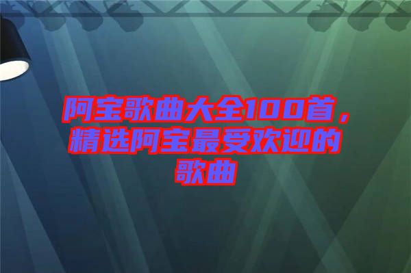 阿寶歌曲大全100首，精選阿寶最受歡迎的歌曲