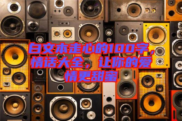 白文本走心的100字，情話大全，讓你的愛情更甜蜜