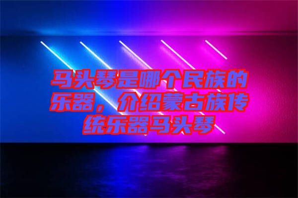 馬頭琴是哪個民族的樂器，介紹蒙古族傳統(tǒng)樂器馬頭琴